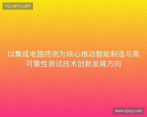 以集成电路终测为核心推动智能制造与高可靠性测试技术创新发展方向